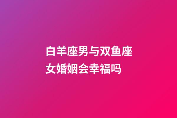 白羊座男与双鱼座女婚姻会幸福吗-第1张-星座运势-玄机派