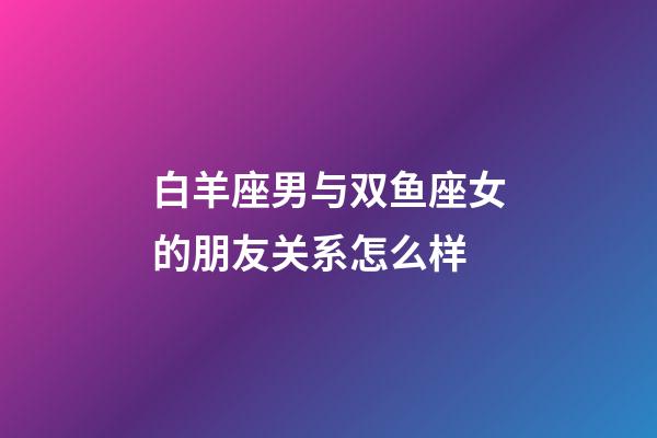白羊座男与双鱼座女的朋友关系怎么样-第1张-星座运势-玄机派