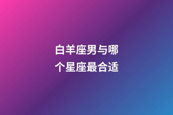 白羊座男与哪个星座最合适-第1张-星座运势-玄机派