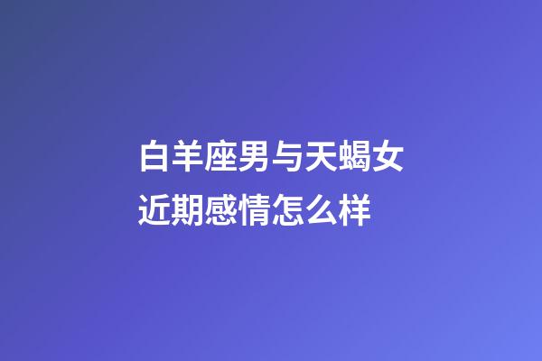 白羊座男与天蝎女近期感情怎么样-第1张-星座运势-玄机派