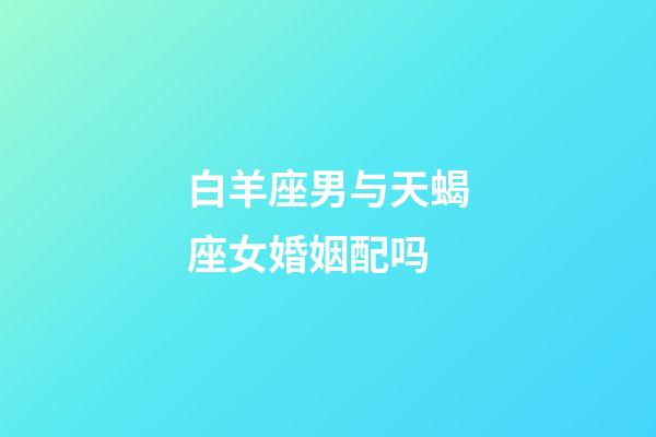 白羊座男与天蝎座女婚姻配吗-第1张-星座运势-玄机派