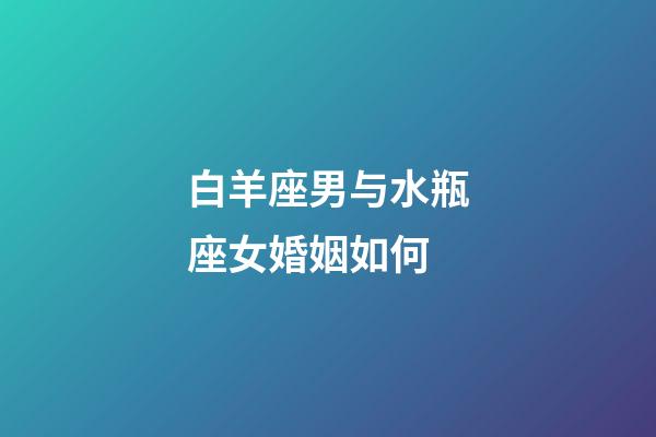 白羊座男与水瓶座女婚姻如何-第1张-星座运势-玄机派