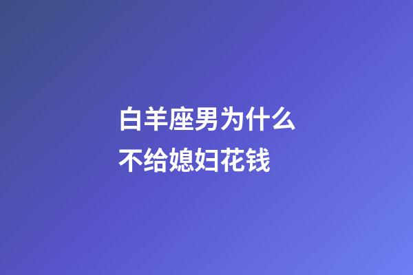 白羊座男为什么不给媳妇花钱-第1张-星座运势-玄机派