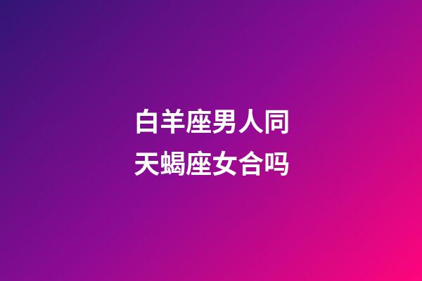 白羊座男人同天蝎座女合吗-第1张-星座运势-玄机派