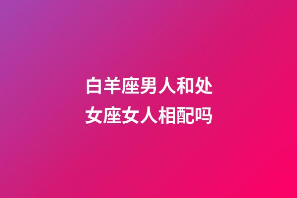 白羊座男人和处女座女人相配吗-第1张-星座运势-玄机派