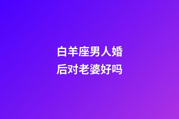 白羊座男人婚后对老婆好吗-第1张-星座运势-玄机派