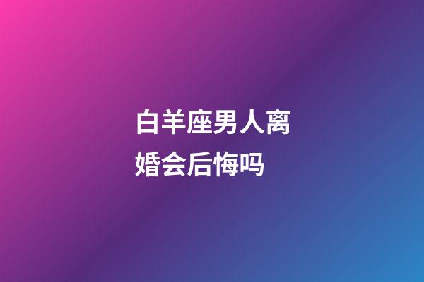 白羊座男人离婚会后悔吗-第1张-星座运势-玄机派