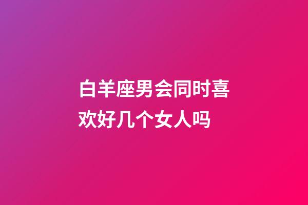 白羊座男会同时喜欢好几个女人吗-第1张-星座运势-玄机派