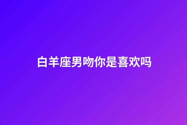 白羊座男吻你是喜欢吗-第1张-星座运势-玄机派