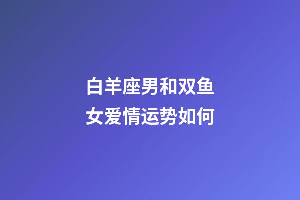 白羊座男和双鱼女爱情运势如何-第1张-星座运势-玄机派