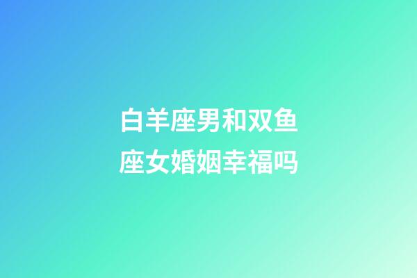 白羊座男和双鱼座女婚姻幸福吗-第1张-星座运势-玄机派