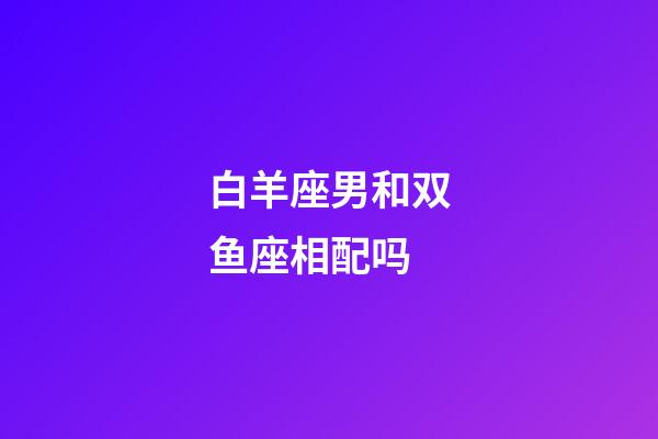 白羊座男和双鱼座相配吗-第1张-星座运势-玄机派