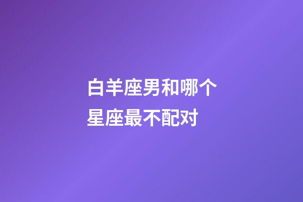 白羊座男和哪个星座最不配对-第1张-星座运势-玄机派
