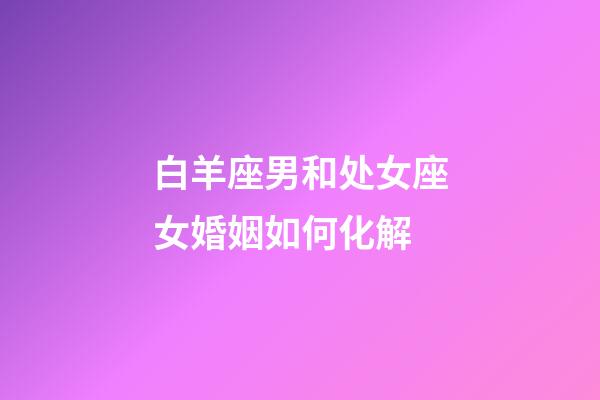 白羊座男和处女座女婚姻如何化解-第1张-星座运势-玄机派