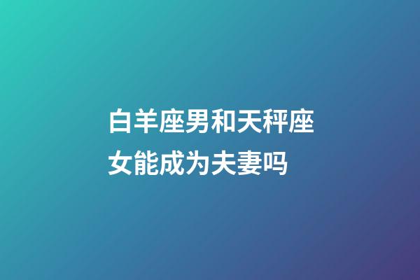白羊座男和天秤座女能成为夫妻吗-第1张-星座运势-玄机派