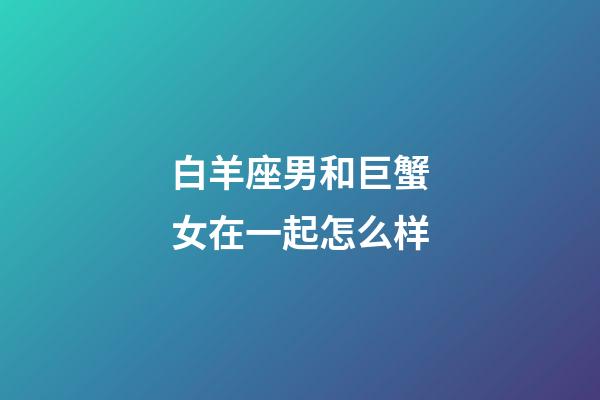 白羊座男和巨蟹女在一起怎么样-第1张-星座运势-玄机派