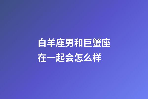 白羊座男和巨蟹座在一起会怎么样-第1张-星座运势-玄机派