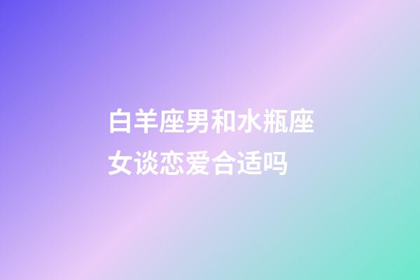 白羊座男和水瓶座女谈恋爱合适吗-第1张-星座运势-玄机派