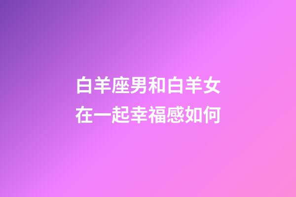 白羊座男和白羊女在一起幸福感如何-第1张-星座运势-玄机派