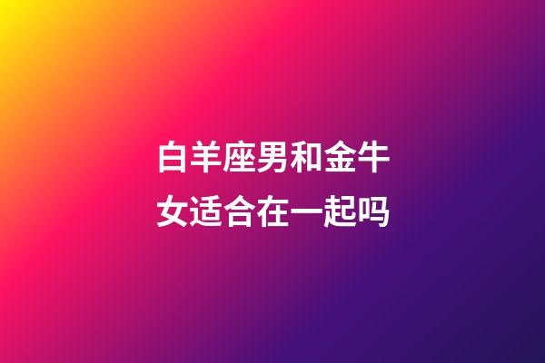 白羊座男和金牛女适合在一起吗-第1张-星座运势-玄机派