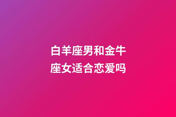 白羊座男和金牛座女适合恋爱吗-第1张-星座运势-玄机派