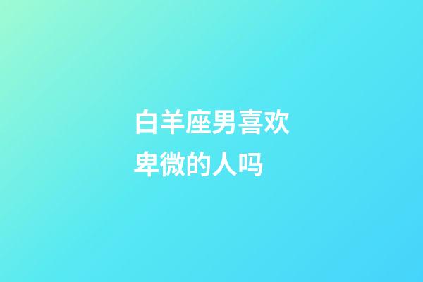 白羊座男喜欢卑微的人吗-第1张-星座运势-玄机派