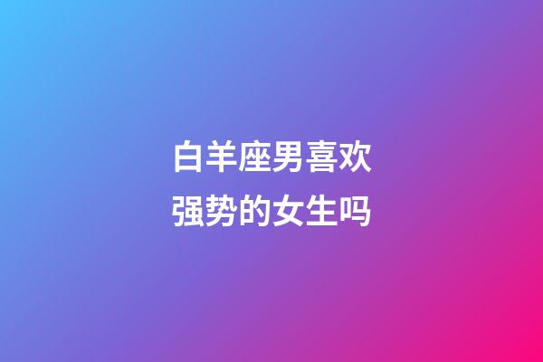 白羊座男喜欢强势的女生吗-第1张-星座运势-玄机派