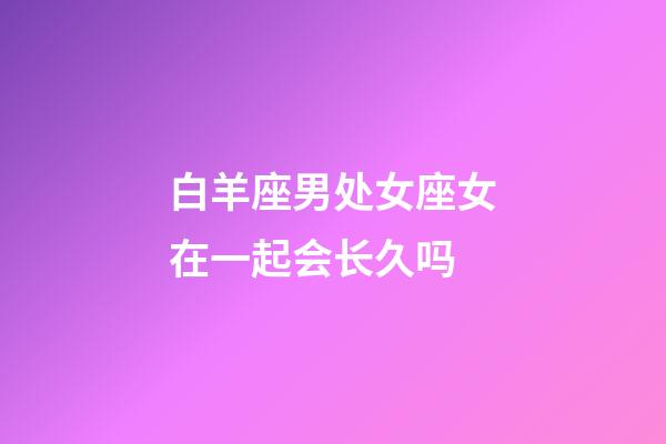 白羊座男处女座女在一起会长久吗-第1张-星座运势-玄机派