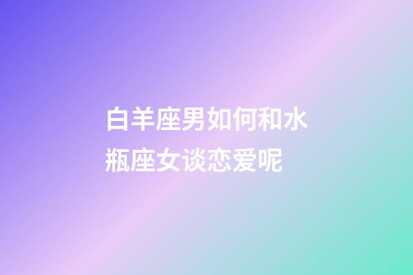 白羊座男如何和水瓶座女谈恋爱呢-第1张-星座运势-玄机派