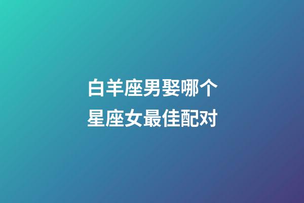 白羊座男娶哪个星座女最佳配对-第1张-星座运势-玄机派