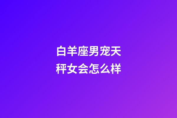 白羊座男宠天秤女会怎么样-第1张-星座运势-玄机派