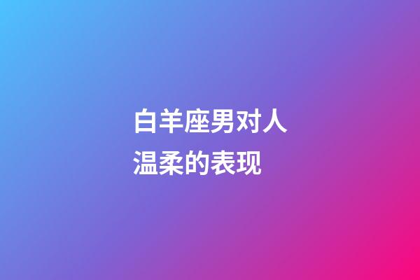 白羊座男对人温柔的表现-第1张-星座运势-玄机派