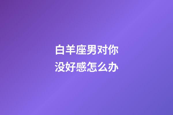 白羊座男对你没好感怎么办-第1张-星座运势-玄机派