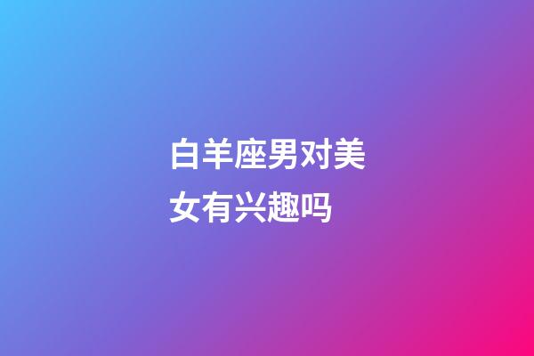 白羊座男对美女有兴趣吗-第1张-星座运势-玄机派