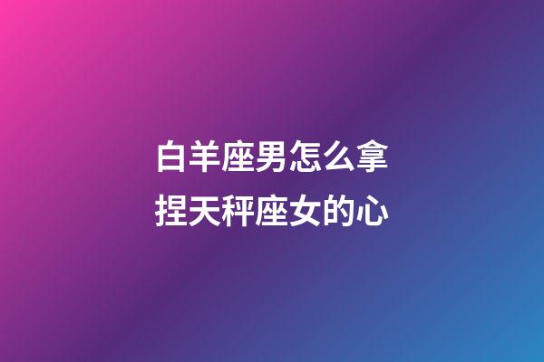 白羊座男怎么拿捏天秤座女的心-第1张-星座运势-玄机派