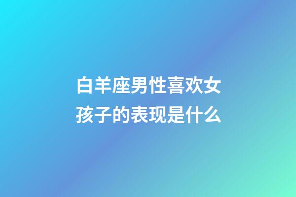 白羊座男性喜欢女孩子的表现是什么-第1张-星座运势-玄机派