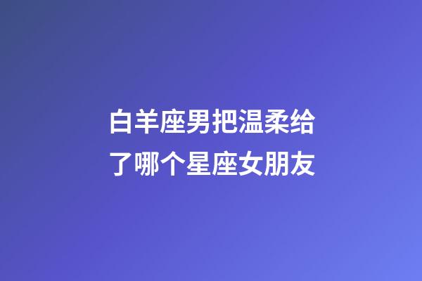白羊座男把温柔给了哪个星座女朋友-第1张-星座运势-玄机派