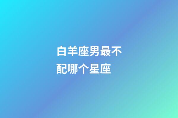 白羊座男最不配哪个星座-第1张-星座运势-玄机派
