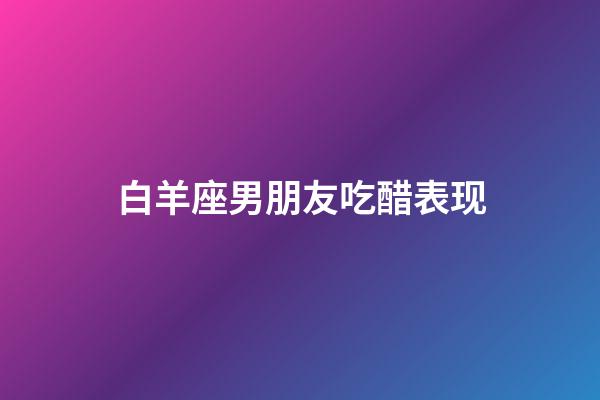 白羊座男朋友吃醋表现-第1张-星座运势-玄机派