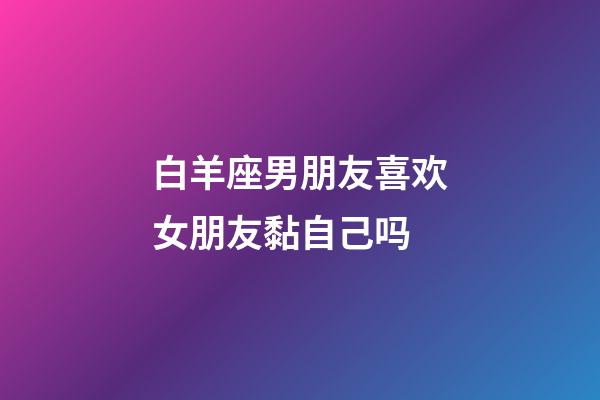 白羊座男朋友喜欢女朋友黏自己吗-第1张-星座运势-玄机派