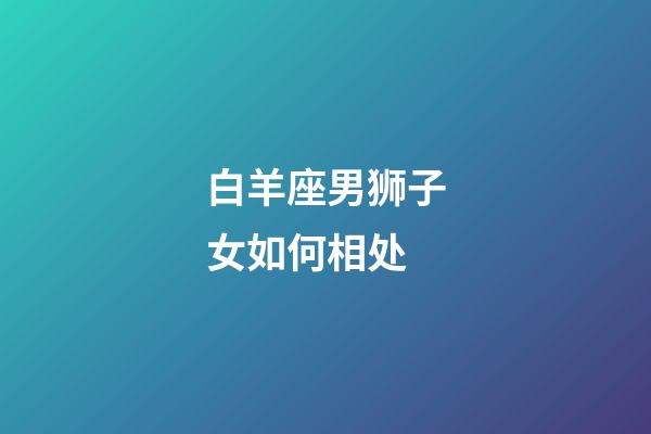 白羊座男狮子女如何相处-第1张-星座运势-玄机派