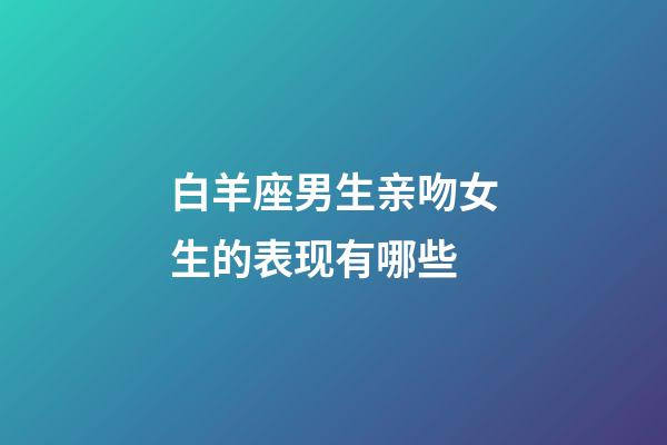 白羊座男生亲吻女生的表现有哪些-第1张-星座运势-玄机派