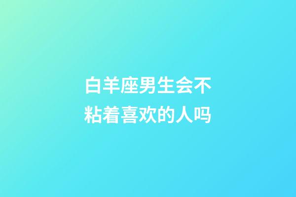 白羊座男生会不粘着喜欢的人吗-第1张-星座运势-玄机派