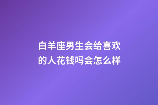 白羊座男生会给喜欢的人花钱吗会怎么样-第1张-星座运势-玄机派