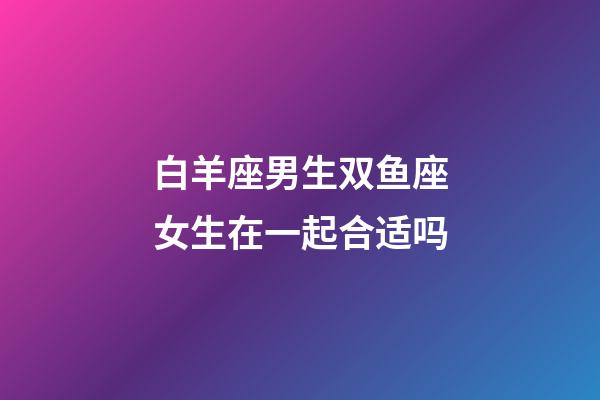 白羊座男生双鱼座女生在一起合适吗-第1张-星座运势-玄机派