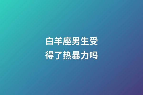 白羊座男生受得了热暴力吗-第1张-星座运势-玄机派