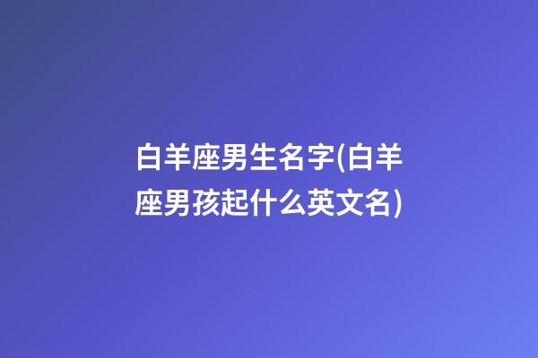 白羊座男生名字(白羊座男孩起什么英文名)