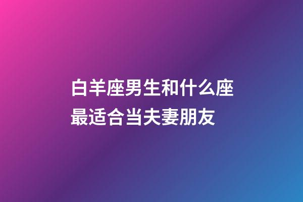 白羊座男生和什么座最适合当夫妻朋友-第1张-星座运势-玄机派