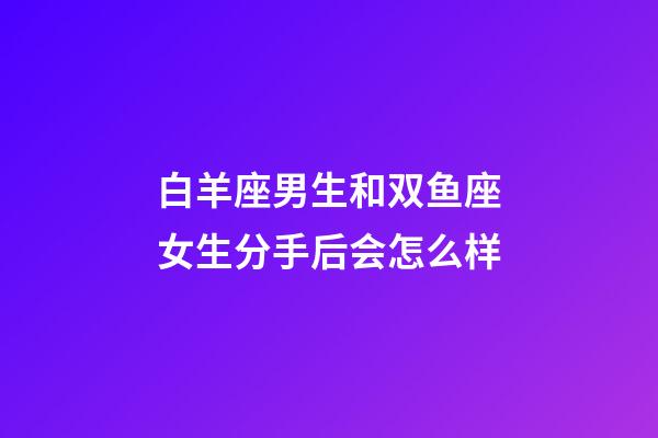白羊座男生和双鱼座女生分手后会怎么样-第1张-星座运势-玄机派