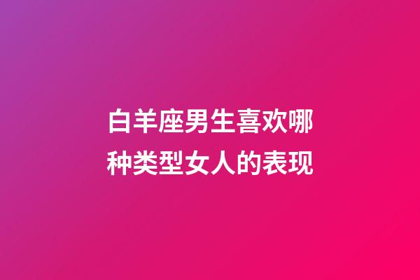 白羊座男生喜欢哪种类型女人的表现-第1张-星座运势-玄机派